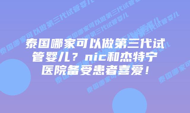 泰国哪家可以做第三代试管婴儿？nic和杰特宁医院备受患者喜爱！