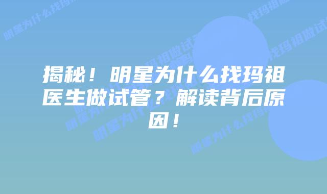 揭秘！明星为什么找玛祖医生做试管？解读背后原因！