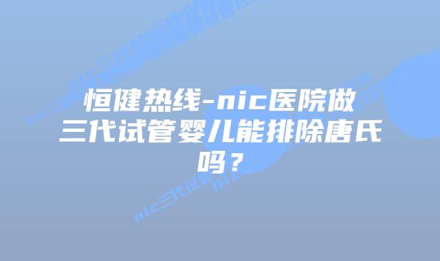 恒健热线-nic医院做三代试管婴儿能排除唐氏吗？