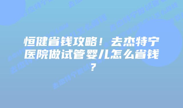 恒健省钱攻略!去杰特宁医院做试管婴儿怎么省钱?插图 恒健省钱攻略!去杰特宁医院做试管婴儿怎么省钱?