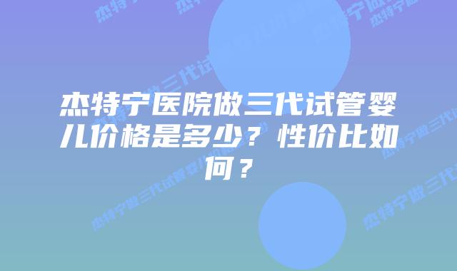 杰特宁医院做三代试管婴儿价格是多少？性价比如何？