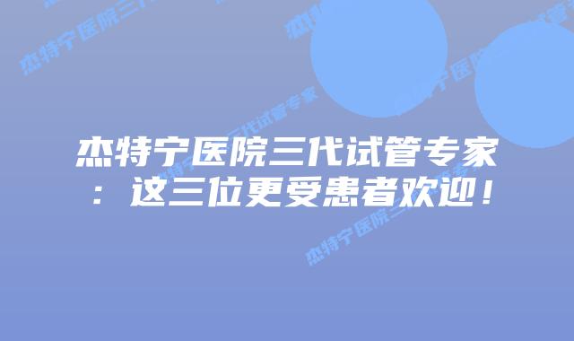 杰特宁医院三代试管专家:这三位更受患者欢迎!插图 杰特宁医院三代试管专家:这三位更受患者欢迎!