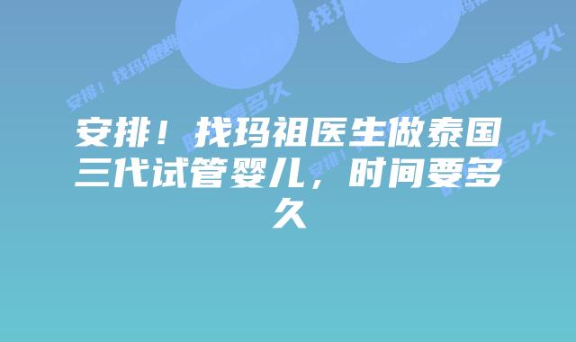安排！找玛祖医生做泰国三代试管婴儿，时间要多久