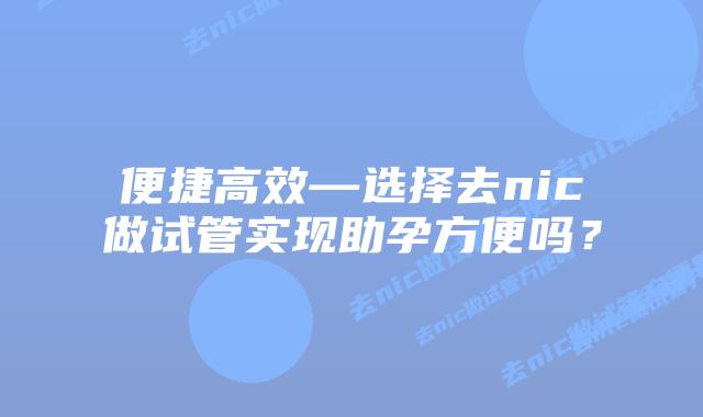便捷高效—选择去nic做试管实现助孕方便吗？