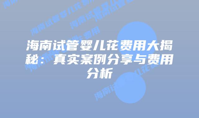 海南试管婴儿花费用大揭秘:真实案例分享与费用分析插图 海南试管婴儿花费用大揭秘:真实案例分享与费用分析