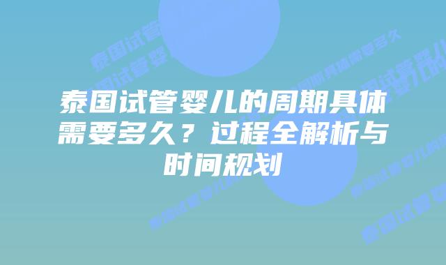 泰国试管婴儿的周期具体需要多久?过程全解析与时间规划插图 泰国试管婴儿的周期具体需要多久?过程全解析与时间规划