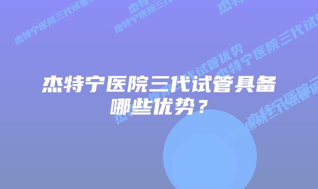 杰特宁医院三代试管具备哪些优势？