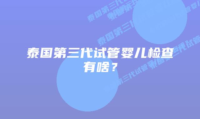 泰国第三代试管婴儿检查有啥?插图 泰国第三代试管婴儿检查有啥?