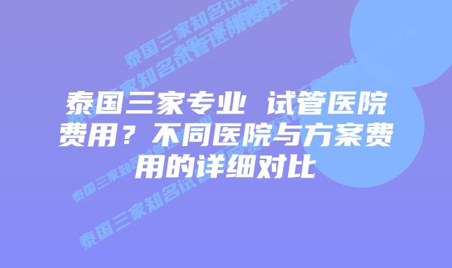 泰国三家专业 试管医院费用?不同医院与方案费用的详细对比插图 泰国三家专业 试管医院费用?不同医院与方案费用的详细对比