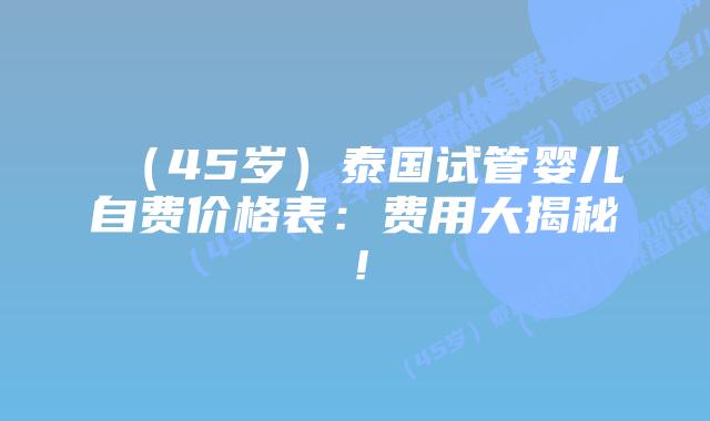 （45岁）泰国试管婴儿自费价格表：费用大揭秘！