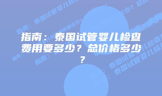 指南：泰国试管婴儿检查费用要多少？总价格多少？