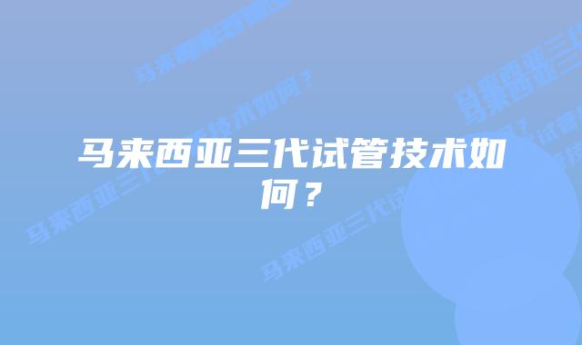 马来西亚三代试管技术如何？