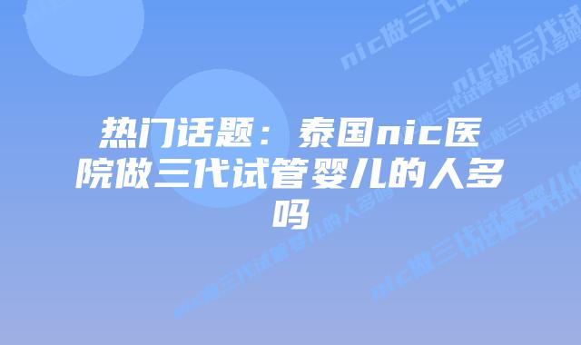热门话题:泰国nic医院做三代试管婴儿的人多吗插图 热门话题:泰国nic医院做三代试管婴儿的人多吗