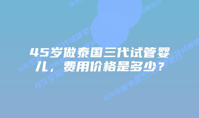 45岁做泰国三代试管婴儿,费用价格是多少?插图 45岁做泰国三代试管婴儿,费用价格是多少?