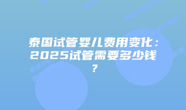 泰国试管婴儿费用变化：2025试管需要多少钱？