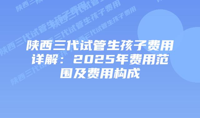 陕西三代试管生孩子费用详解：2025年费用范围及费用构成