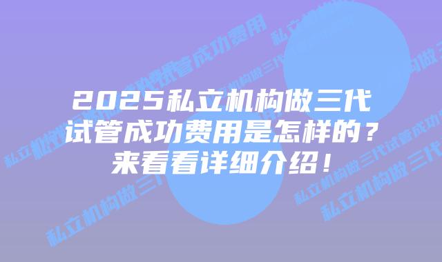 2025私立机构做三代试管成功费用是怎样的？来看看详细介绍！