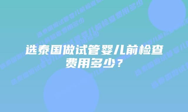 选泰国做试管婴儿前检查费用多少?插图 选泰国做试管婴儿前检查费用多少?
