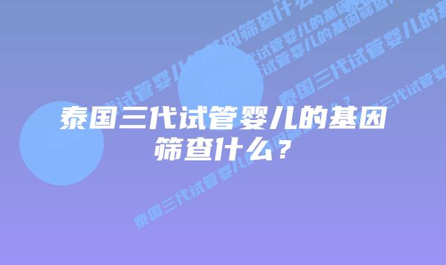 泰国三代试管婴儿的基因筛查什么?插图 泰国三代试管婴儿的基因筛查什么?