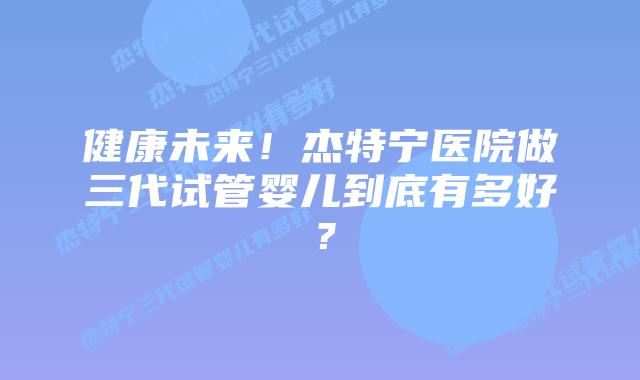 健康未来!杰特宁医院做三代试管婴儿到底有多好?插图 健康未来!杰特宁医院做三代试管婴儿到底有多好?