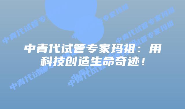 中青代试管专家玛祖：用科技创造生命奇迹！