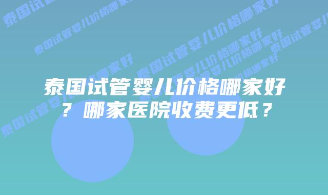 泰国试管婴儿价格哪家好？哪家医院收费更低？
