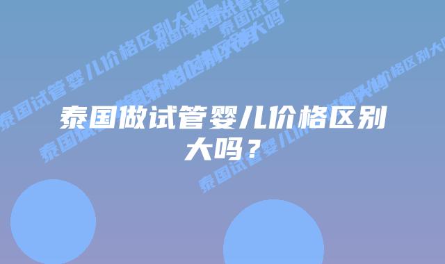 泰国做试管婴儿价格区别大吗？