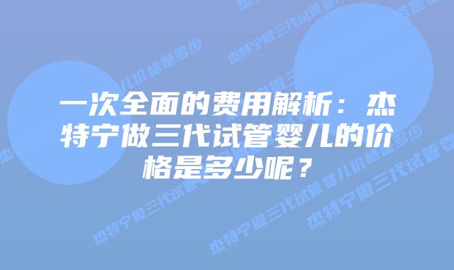一次全面的费用解析：杰特宁做三代试管婴儿的价格是多少呢？
