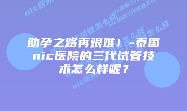 助孕之路再艰难!-泰国nic医院的三代试管技术怎么样呢?插图 助孕之路再艰难!-泰国nic医院的三代试管技术怎么样呢?