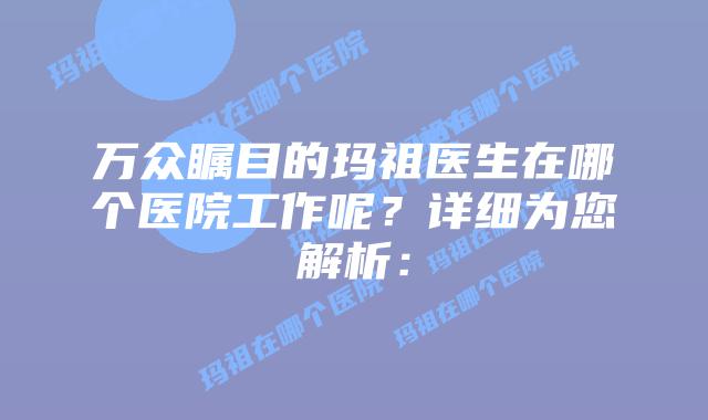 万众瞩目的玛祖医生在哪个医院工作呢？详细为您解析：