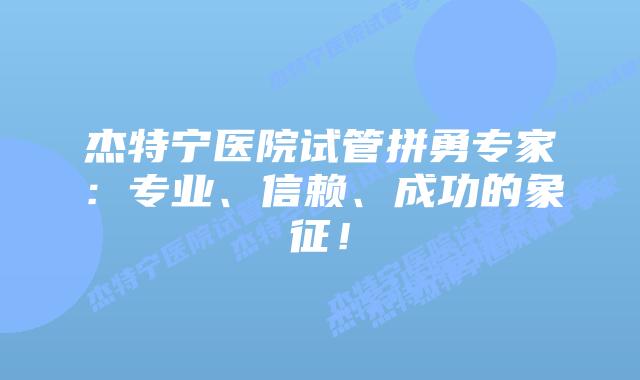 杰特宁医院试管拼勇专家:专业、信赖、成功的象征!插图 杰特宁医院试管拼勇专家:专业、信赖、成功的象征!