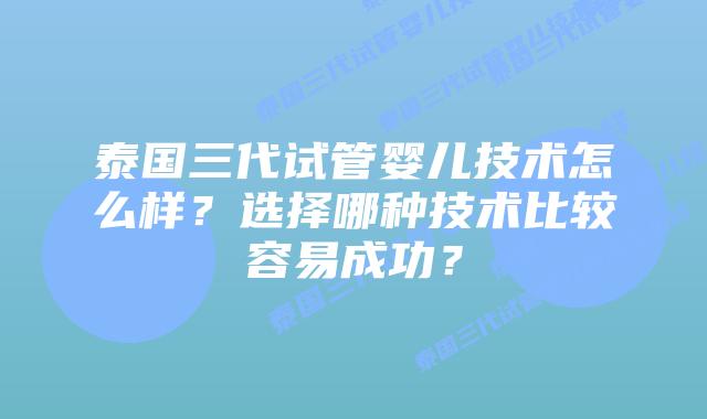 泰国三代试管婴儿技术怎么样？选择哪种技术比较容易成功？