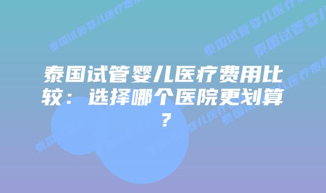 泰国试管婴儿医疗费用比较：选择哪个医院更划算？