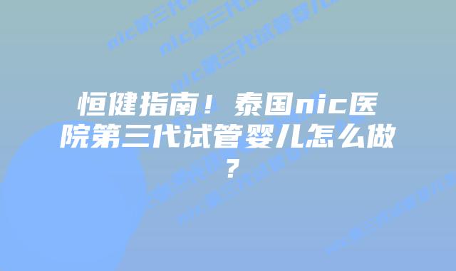 恒健指南！泰国nic医院第三代试管婴儿怎么做？