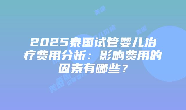 2025泰国试管婴儿治疗费用分析：影响费用的因素有哪些？