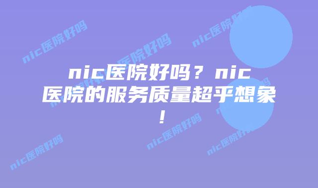 nic医院好吗？nic医院的服务质量超乎想象！