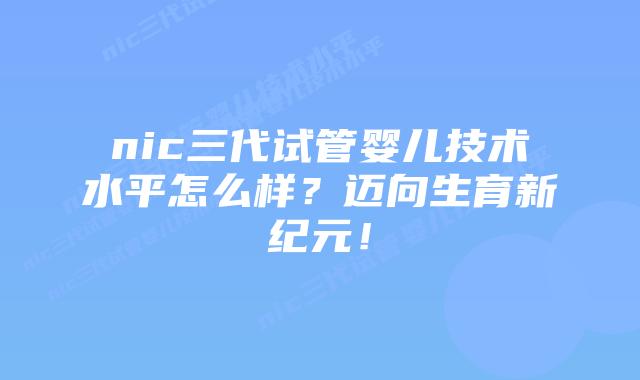 nic三代试管婴儿技术水平怎么样？迈向生育新纪元！