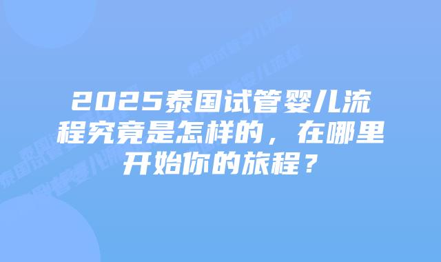2025泰国试管婴儿流程究竟是怎样的，在哪里开始你的旅程？