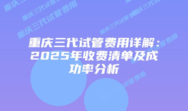 重庆三代试管费用详解:2025年收费清单及成功率分析插图 重庆三代试管费用详解:2025年收费清单及成功率分析