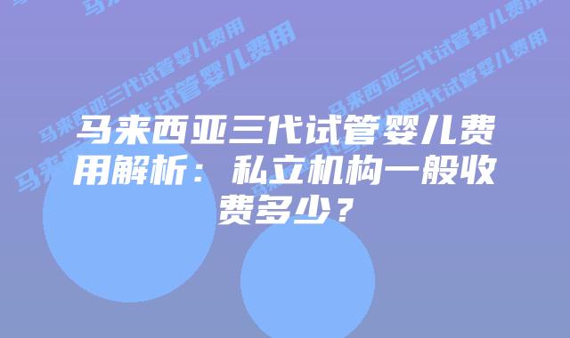 马来西亚三代试管婴儿费用解析：私立机构一般收费多少？