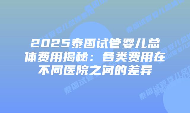 2025泰国试管婴儿总体费用揭秘：各类费用在不同医院之间的差异