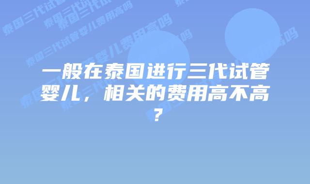 一般在泰国进行三代试管婴儿，相关的费用高不高？