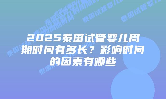 2025泰国试管婴儿周期时间有多长？影响时间的因素有哪些