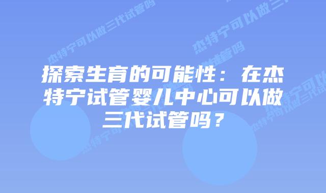 探索生育的可能性：在杰特宁试管婴儿中心可以做三代试管吗？