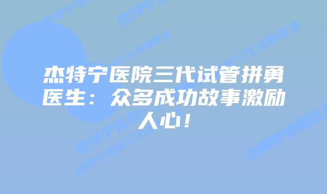 杰特宁医院三代试管拼勇医生:众多成功故事激励人心!插图 杰特宁医院三代试管拼勇医生:众多成功故事激励人心!