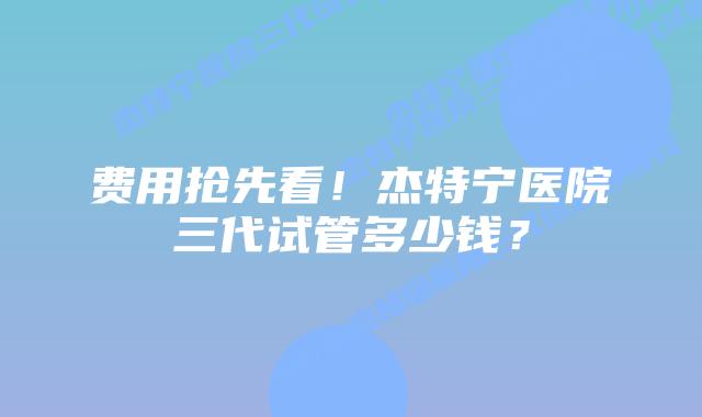 费用抢先看!杰特宁医院三代试管多少钱?插图 费用抢先看!杰特宁医院三代试管多少钱?