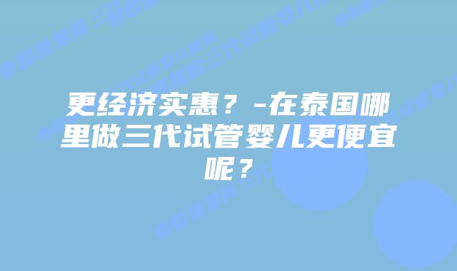 更经济实惠?-在泰国哪里做三代试管婴儿更便宜呢?插图 更经济实惠?-在泰国哪里做三代试管婴儿更便宜呢?