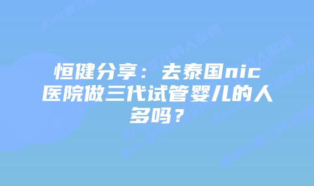 恒健分享:去泰国nic医院做三代试管婴儿的人多吗?插图 恒健分享:去泰国nic医院做三代试管婴儿的人多吗?