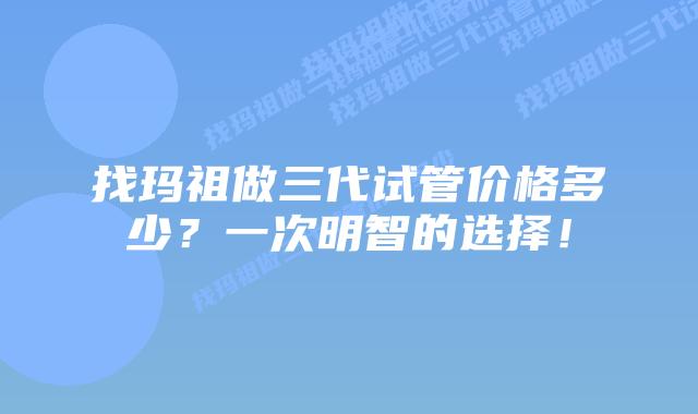 找玛祖做三代试管价格多少?一次明智的选择!插图 找玛祖做三代试管价格多少?一次明智的选择!