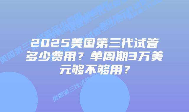 2025美国第三代试管多少费用?单周期3万美元够不够用?插图 2025美国第三代试管多少费用?单周期3万美元够不够用?